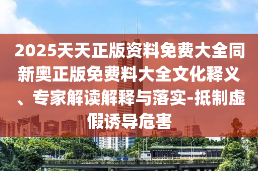 2025天天正版資料免費大全同新奧正版免費料大全文化釋義、專家解讀解釋與落實-抵制虛假誘導危害